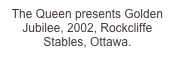 The Queen presents Golden Jubilee, 2002, Rockcliffe Stables, Ottawa.