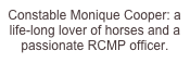 Constable Monique Cooper: a life-long lover of horses and a passionate RCMP officer.